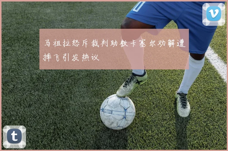 马祖拉怒斥裁判助教卡塞尔劝解遭摔飞引发热议