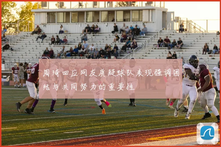 周琦回应网友质疑球队表现强调团结与共同努力的重要性