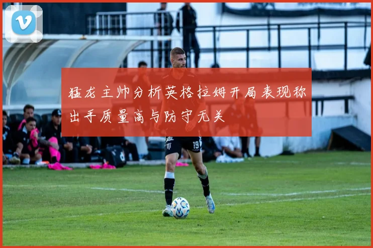 猛龙主帅分析英格拉姆开局表现称出手质量高与防守无关