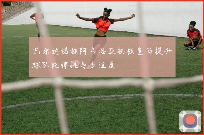 巴尔达诺称阿韦洛亚执教皇马提升球队纪律性与专注度