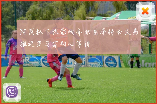 阿莫林下课影响齐尔克泽转会交易推迟罗马需耐心等待