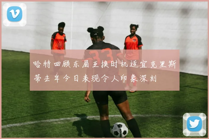 哈特回顾东眉互换时机适宜克里斯蒂去年今日表现令人印象深刻