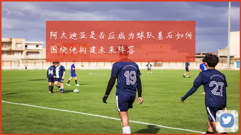 阿夫迪亚是否应成为球队基石如何围绕他构建未来阵容