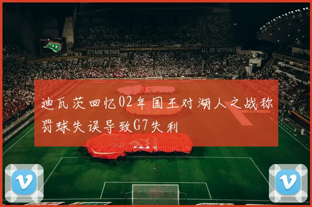 迪瓦茨回忆02年国王对湖人之战称罚球失误导致G7失利