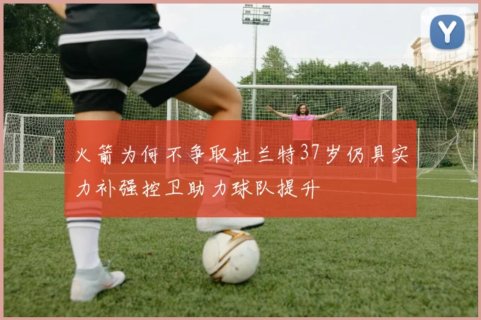 火箭为何不争取杜兰特37岁仍具实力补强控卫助力球队提升