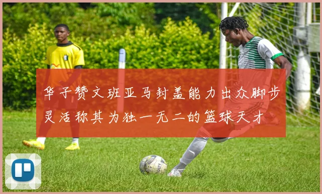 华子赞文班亚马封盖能力出众脚步灵活称其为独一无二的篮球天才